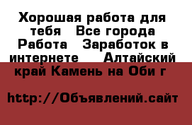 Хорошая работа для тебя - Все города Работа » Заработок в интернете   . Алтайский край,Камень-на-Оби г.